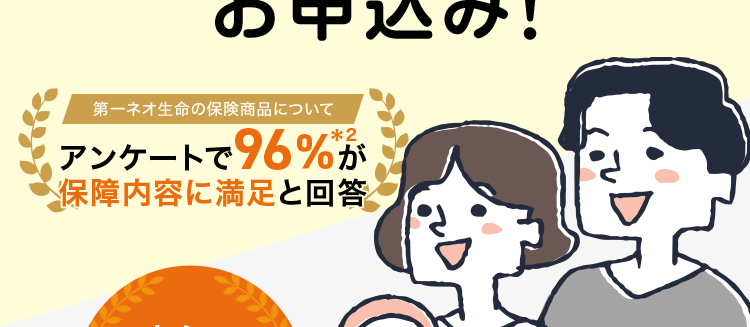 保障額を柔軟に選べる保険
最長80歳まで/
簡単な告知のみで
お申込み!
第一ネオ生命の保険商品について
アンケートで96%が
保障内容に満足と回答
安心の
Daiichi Life
グループ
ネオde 定期
<無解約返戻金型定期保険>