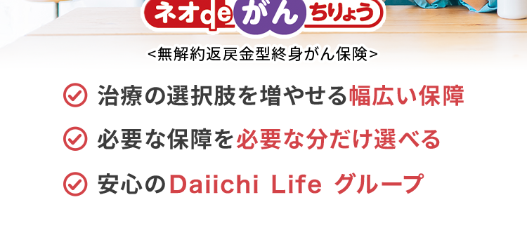 過去1年以内にたばこを吸っていない方は
保険料が安くなる!
おかげさまで
保有契約件数
180.
突破!
※第一ネオ生命全商品の累計
ネオde がん ちりょう
<無解約返戻金型終身がん保険>
治療の選択肢を増やせる幅広い保障
必要な保障を必要な分だけ選べる
安心のDaiichi Life グループ