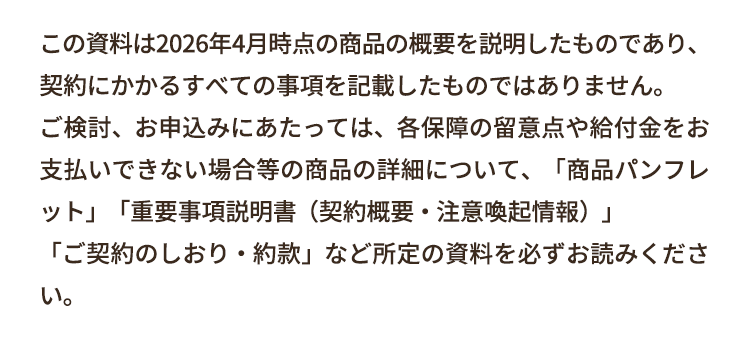 この資料は2026年4月時点の商品の概要を説明したものであり、
契約にかかるすべての事項を記載したものではありません。
ご検討、お申込みにあたっては、各保障の留意点や給付金をお
支払いできない場合等の商品の詳細について、 「商品パンフレ
ット」「重要事項説明書(契約概要・注意喚起情報)」
「ご契約のしおり・約款」 など所定の資料を必ずお読みくださ
い。