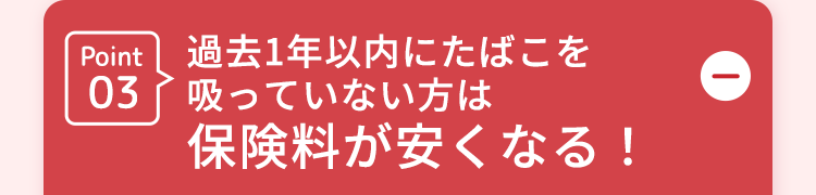 D
Point 過去1年以内にたばこを
吸っていない方は
03
保険料が安くなる!