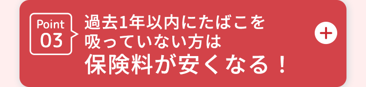 Point
過去1年以内にたばこを
03吸っていない方は
保険料が安くなる!
+