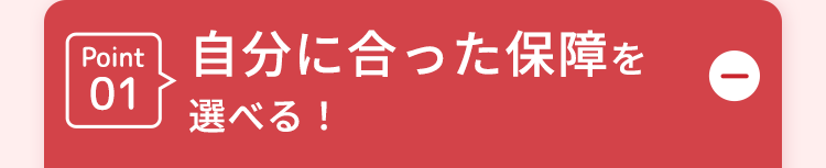 Point
自分に合った保障を
01
選べる!
D