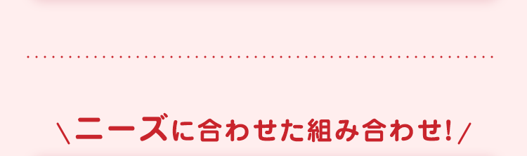 ニーズに合わせた組み合わせ! /