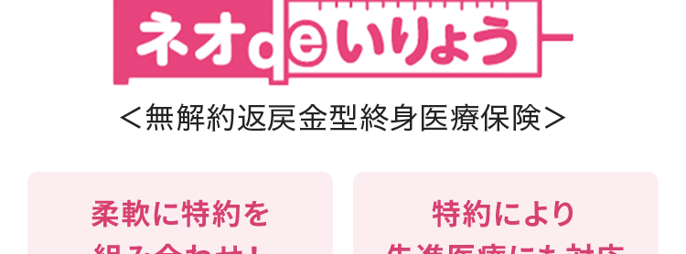 終身保障の
医療保険だから、
保障が一生涯続く
ネオd いりょう
<無解約返戻金型終身医療保険>
柔軟に特約を
特約により
組み合わせ !
先進医療にも対応
安心の
Daiichi Life グループ
(登) B26N2014