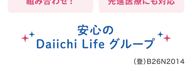 終身保障の
医療保険だから、
保障が一生涯続く
ネオd いりょう
<無解約返戻金型終身医療保険>
柔軟に特約を
特約により
組み合わせ !
先進医療にも対応
安心の
Daiichi Life グループ
(登) B26N2014