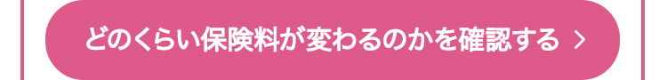 どのくらい保険料が変わるのかを確認する >