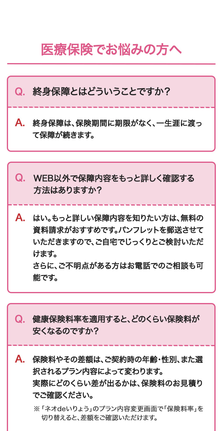 医療保険でお悩みの方へ
Q. 終身保障とはどういうことですか?
A. 終身保障は、 保険期間に期限がなく、一生涯に渡っ
て保障が続きます。
Q.WEB以外で保障内容をもっと詳しく確認する
方法はありますか?
A.はい。もっと詳しい保障内容を知りたい方は、無料の
資料請求がおすすめです。パンフレットを郵送させて
いただきますので、ご自宅でじっくりとご検討いただ
けます。
さらに、ご不明点がある方はお電話でのご相談も可
能です。
Q.健康保険料率を適用すると、どのくらい保険料が
安くなるのですか?
A. 保険料やその差額は、ご契約時の年齢・性別、また選
択されるプラン内容によって変わります。
実際にどのくらい差が出るかは、保険料のお見積り
でご確認ください。
※ 「ネオdeいりょう」のプラン内容変更画面で「保険料率」を
切り替えると、差額をご確認いただけます。