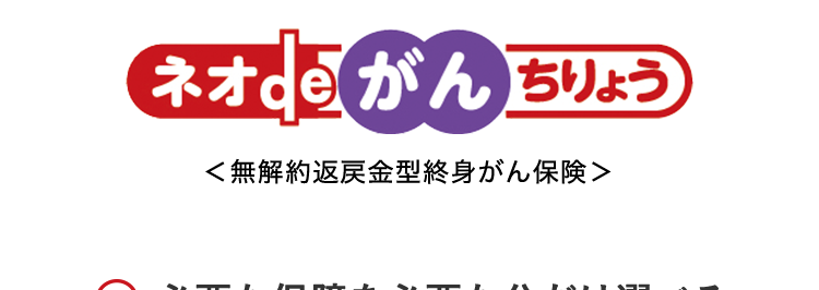 初期のがん(上皮内がん)でも
通常のがんと同額の保障!
治療の選択肢を
増やせる
幅広い保障
■日経トレンディ 2026年5月号
TRENDY
2026年
保険大賞
保険完全ガイド
大賞 A
がん保険部門
がん保険
2026年版
ネオde がん ちりょう
<無解約返戻金型終身がん保険>
○ 必要な保障を必要な分だけ選べる
○ 安心のDaiichi Life グループ
(登) B26N2015