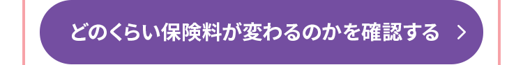 どのくらい保険料が変わるのかを確認する >