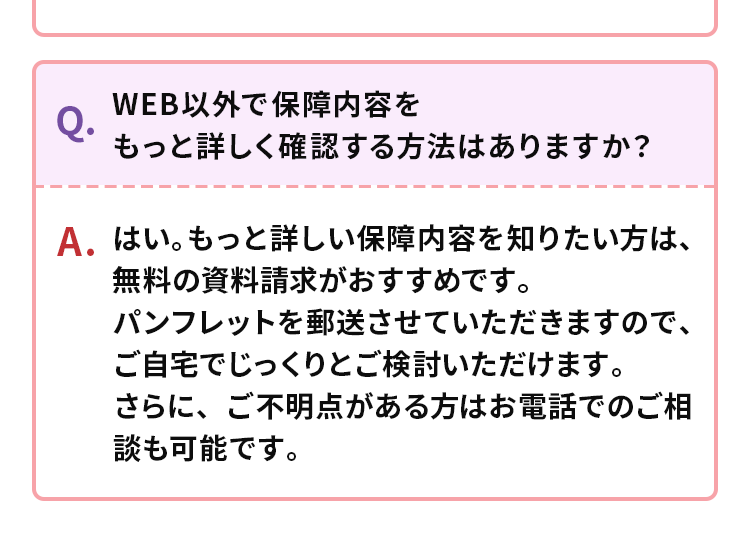 WEB以外で保障内容を
Q.
もっと詳しく確認する方法はありますか?
A.はい。もっと詳しい保障内容を知りたい方は、
無料の資料請求がおすすめです。
パンフレットを郵送させていただきますので、
ご自宅でじっくりとご検討いただけます。
さらに、ご不明点がある方はお電話でのご相
談も可能です。