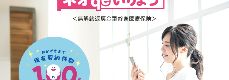 特約により三大疾病などの
重い病気にもしっかり備える
ネオd いりょう
<無解約返戻金型終身医療保険>
おかげさまで
保有契約件設
190
突破!
※第一ネオ生命全商品の累計
入院・手術も
一生涯保障!※
特約により
先進医療にも対応