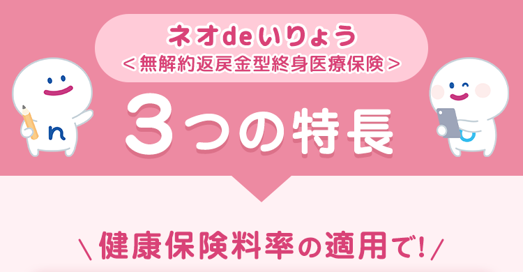 ネオde いりょう
<無解約返戻金型終身医療保険>
3つの特長
健康保険料率の適用で!/
:) s