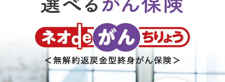 10秒で簡単見積り。
自分に合った保障を
選べるがん保険
ネオde がんちりょう
<無解約返戻金型終身がん保険>
治療の選択肢を
増やせる
幅広い保障!
給付金の
保障が充実
第一ネオ生命は
安心のDaiichi Life グループです
(登) B26N2015