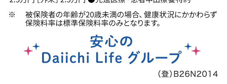 医療保険はネオdeいりょう
健康な方は
保険料が
安くなる!。
ネオ いりょう
<無解約返戻金型終身医療保険>
シンプルプラン
30歳男性
健康保険料率の場合
月払
保険料
1959円
保険料
30歳女性
健康保険料率の場合
月払
月 1,128 円
シンプルプラン ●保険期間保険料払込期間: 終身 (先進医療・
患者申出療養特約は10年更新) ●主契約: 入院給付金日額
5,000円 60日型) ●手術保障特則: I型 (入院1倍) [入院中]
2.5万円 [外来] 2.5万円 ●先進医療・患者申出療養特約
※
被保険者の年齢が20歳未満の場合、 健康状況にかかわらず
保険料率は標準保険料率のみとなります。
安心の
Daiichi Life グループ
(登) B26N2014