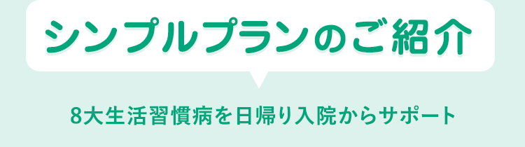 シンプルプランのご紹介
8大生活習慣病を日帰り入院からサポート
