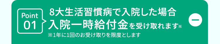D
Point
8大生活習慣病で入院した場合
01入院一時給付金を受け取れます。
※1年に1回のお受け取りを限度とします