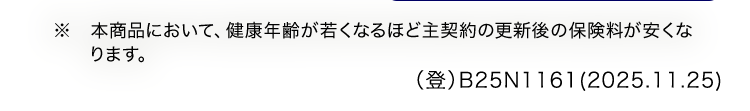 ※ 本商品において、 健康年齢が若くなるほど主契約の更新後の保険料が安くな
ります。
(登)B25N1161(2025.11.25)