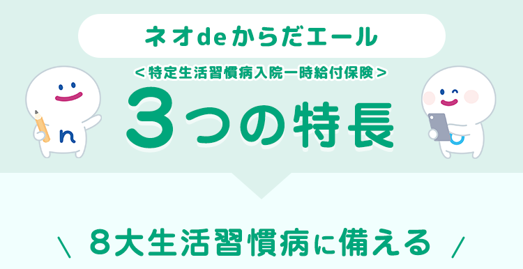 :) s
ネオde からだエール
<特定生活習慣病入院一時給付保険>
3つの特長
\ 8大生活習慣病に備える /