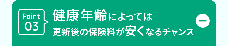 Point 健康年齢によっては
D
03
更新後の保険料が安くなるチャンス