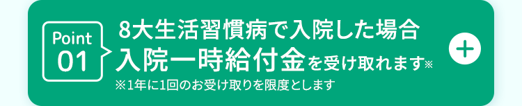 Point
8大生活習慣病で入院した場合
01入院一時給付金を受け取れます×
+
※1年に1回のお受け取りを限度とします