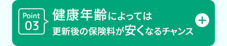 Point 健康年齢によっては
03
更新後の保険料が安くなるチャンス
+