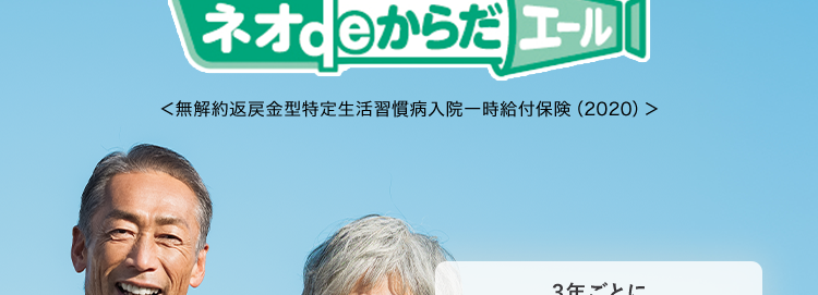 がんや脳血管疾患などの
8大生活習慣病に備える保険
ネオde からだ エール [
<無解約返戻金型特定生活習慣病入院一時給付保険 (2020) >
3年ごとに
健康年齢によっては更新後の
保険料が安くなるチャンス
おかげさまで
保有契約件数
190
突破!
※第一ネオ生命全商品の累計
さまざまな不安に備えて長い人生を楽しく