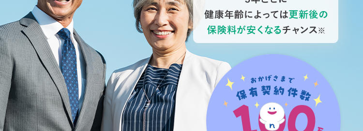がんや脳血管疾患などの
8大生活習慣病に備える保険
ネオde からだ エール [
<無解約返戻金型特定生活習慣病入院一時給付保険 (2020) >
3年ごとに
健康年齢によっては更新後の
保険料が安くなるチャンス
おかげさまで
保有契約件数
190
突破!
※第一ネオ生命全商品の累計
さまざまな不安に備えて長い人生を楽しく