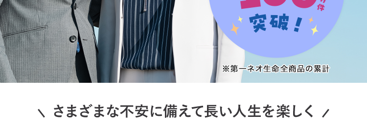 がんや脳血管疾患などの
8大生活習慣病に備える保険
ネオde からだ エール [
<無解約返戻金型特定生活習慣病入院一時給付保険 (2020) >
3年ごとに
健康年齢によっては更新後の
保険料が安くなるチャンス
おかげさまで
保有契約件数
190
突破!
※第一ネオ生命全商品の累計
さまざまな不安に備えて長い人生を楽しく