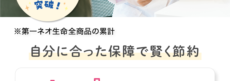 病気やケガの
+
日帰り入院も保障
おかげさまで
保有契約件数
100円
突破!
※第一ネオ生命全商品の累計
自分に合った保障で賢く節約
ネオd いりょう
<無解約返戻金型終身医療保険>
(登) B26N2014
