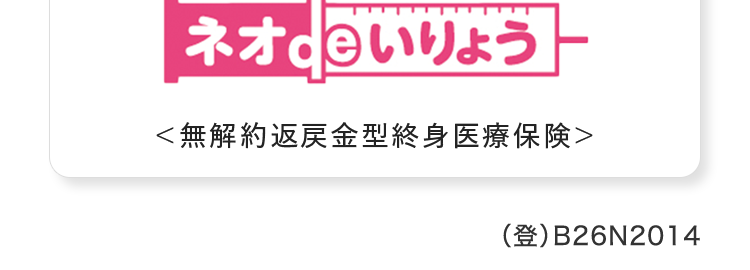 病気やケガの
+
日帰り入院も保障
おかげさまで
保有契約件数
100円
突破!
※第一ネオ生命全商品の累計
自分に合った保障で賢く節約
ネオd いりょう
<無解約返戻金型終身医療保険>
(登) B26N2014