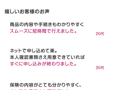 嬉しいお客様のお声
商品の内容や手続きもわかりやすく
スムーズに短時間で行えました。
20ft
ネットで申し込めて楽。
本人確認書類さえ用意できていれば
すぐに申し込みが終わりました。
30ft
保険の内容がとても分かりやすく、
申し込み手続きも簡単でした。
40ft
ネットだと、手続きが早く、楽でした。
50ft
操作が簡単で申し込みやすかったです。
60ft
スムーズに入力できました。
70ft