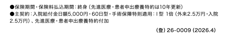 ●保険期間 保険料払込期間: 終身 (先進医療 患者申出療養特約は10年更新)
●主契約: 入院給付金日額 5,000円 60日型 ・ 手術保障特則適用: I型 1倍 (外来 2.5万円 ・入院
2.5万円)、 先進医療 患者申出療養特約付加
() 26-0009 (2026.4)