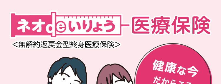 ネオいりょう 医療保険
<無解約返戻金型終身医療保険>
健康な今
だからこそ
備えて安心!
