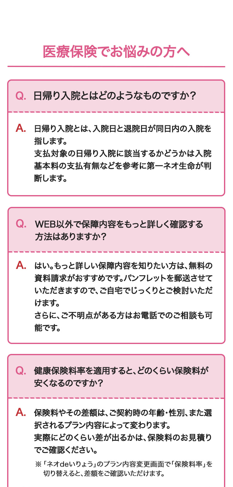 医療保険でお悩みの方へ
Q. 日帰り入院とはどのようなものですか?
A. 日帰り入院とは、入院日と退院日が同日内の入院を
指します。
支払対象の日帰り入院に該当するかどうかは入院
基本料の支払有無などを参考に第一ネオ生命が判
断します。
Q. WEB以外で保障内容をもっと詳しく確認する
方法はありますか?
A.はい。もっと詳しい保障内容を知りたい方は、無料の
資料請求がおすすめです。 パンフレットを郵送させて
いただきますので、ご自宅でじっくりとご検討いただ
けます。
さらに、ご不明点がある方はお電話でのご相談も可
能です。
Q. 健康保険料率を適用すると、どのくらい保険料が
安くなるのですか?
A. 保険料やその差額は、ご契約時の年齢・性別、また選
択されるプラン内容によって変わります。
実際にどのくらい差が出るかは、保険料のお見積り
でご確認ください。
※「ネオdeいりょう」 のプラン内容変更画面で「保険料率」を
切り替えると、差額をご確認いただけます。