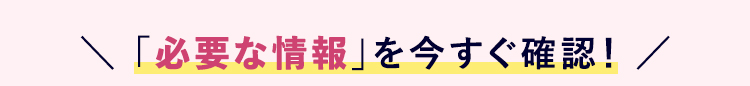 \ 「必要な情報」 を今すぐ確認! /