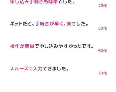 嬉しいお客様のお声
商品の内容や手続きもわかりやすく
スムーズに短時間で行えました。
20ft
ネットで申し込めて楽。
本人確認書類さえ用意できていれば
すぐに申し込みが終わりました。
30ft
保険の内容がとても分かりやすく、
申し込み手続きも簡単でした。
40ft
ネットだと、手続きが早く、楽でした。
50ft
操作が簡単で申し込みやすかったです。
60ft
スムーズに入力できました。
70ft