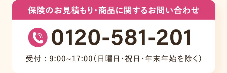保険のお見積もり・商品に関するお問い合わせ
0120-581-201
受付:9:00~17:00 (日曜日・祝日・年末年始を除く)