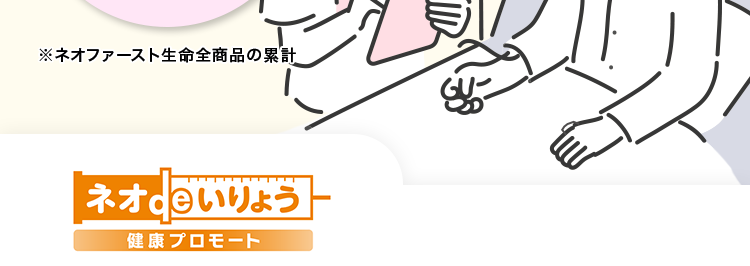 健康に不安がある方へ
持病や既往歴がある方も
はいりやすい医療保険
おかげさまで
保有契約件数
100円
突破!
万
※ネオファースト生命全商品の累計
ネオいりょう
健康プロモート
<無解約返戻金型終身医療保険 (引受基準緩和型) >
01
主契約や一部の特約の保障は
告知項目が3つだけ! *1
02
ご契約1年目から給付金を満額保障*2