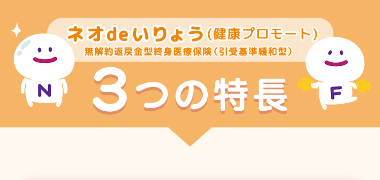 ネオde いりょう (健康プロモート)
無解約返戻金型終身医療保険 (引受基準緩和型)
3つの特長