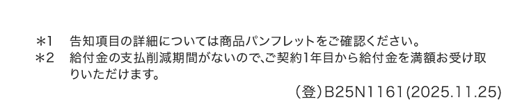 *1
告知項目の詳細については商品パンフレットをご確認ください。
*2 給付金の支払削減期間がないので、 ご契約1年目から給付金を満額お受け取
りいただけます。
(登) B25N1161(2025.11.25)
