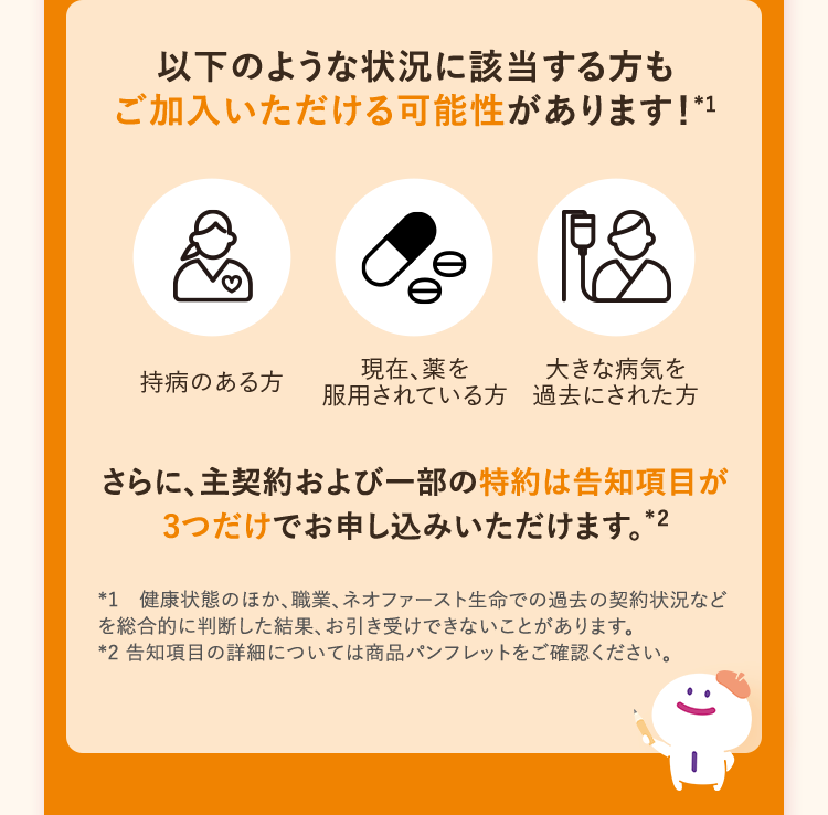 以下のような状況に該当する方も
ご加入いただける可能性があります! *1
現在、薬を
持病のある方
大きな病気を
服用されている方 過去にされた方
さらに、主契約および一部の特約は告知項目が
3つだけでお申し込みいただけます。*
*2
*1 健康状態のほか、職業、 ネオファースト生命での過去の契約状況など
を総合的に判断した結果、お引き受けできないことがあります。
*2 告知項目の詳細については商品パンフレットをご確認ください。
1- (: