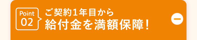 Point02 ご契約1年目から給付金を満額保障!