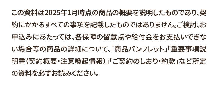 この資料は2025年1月時点の商品の概要を説明したものであり、契
約にかかるすべての事項を記載したものではありません。ご検討、お
申込みにあたっては、各保障の留意点や給付金をお支払いできな
い場合等の商品の詳細について、「商品パンフレット」「重要事項説
明書(契約概要・注意喚起情報)」「ご契約のしおり・約款」 など所定
の資料を必ずお読みください。