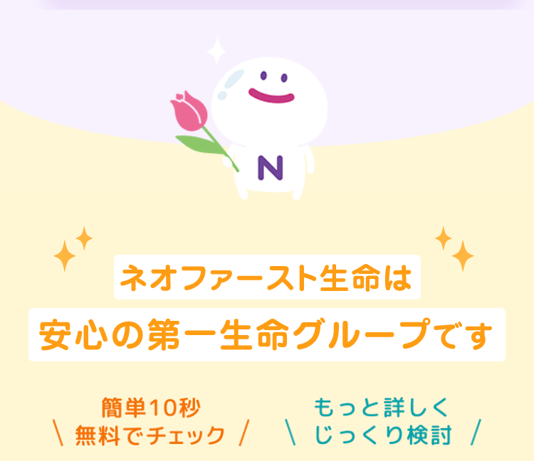 :) z
N
ネオファースト生命は
安心の第一生命グループです
簡単10秒
もっと詳しく
無料でチェック / \ じっくり検討 /
