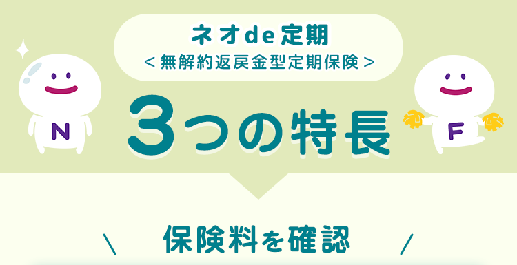 ネオde 定期<無解約返戻金型定期保険 >
3つの特長