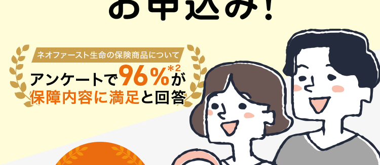 保障額を柔軟に選べる保険
最長80歳まで/
簡単な告知のみで
お申込み!
ネオファースト生命の保険商品について
アンケートで96%が
保障内容に満足と回答
安心の
第一生命
グループ
ネオde 定期
<無解約返戻金型定期保険>