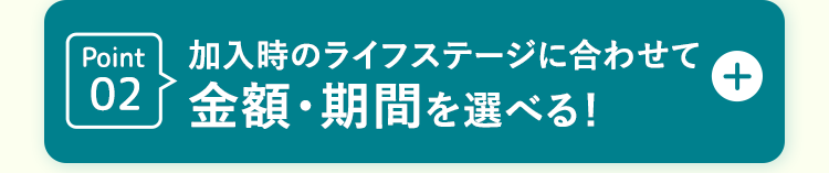Point02  加入時のライフステージに合わせて
金額・期間を選べる!