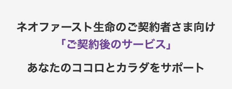 ネオファースト生命のご契約者さま向け
「ご契約後のサービス」
あなたのココロとカラダをサポート